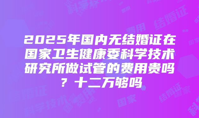 2025年国内无结婚证在国家卫生健康委科学技术研究所做试管的费用贵吗？十二万够吗