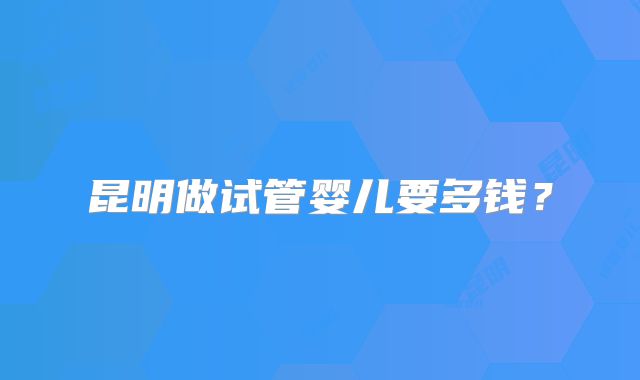 昆明做试管婴儿要多钱?