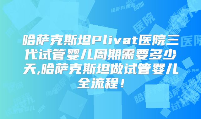 哈萨克斯坦Plivat医院三代试管婴儿周期需要多少天,哈萨克斯坦做试管婴儿全流程！
