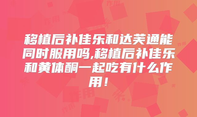 移植后补佳乐和达芙通能同时服用吗,移植后补佳乐和黄体酮一起吃有什么作用！