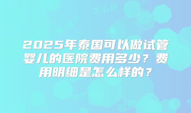 2025年泰国可以做试管婴儿的医院费用多少?费用明细是怎么样的?