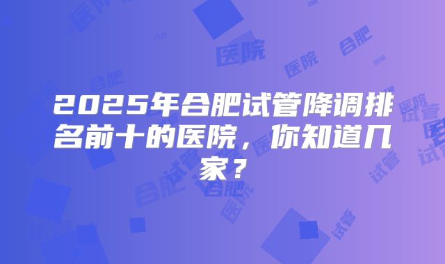 2025年合肥试管降调排名前十的医院，你知道几家？