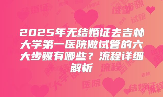2025年无结婚证去吉林大学第一医院做试管的六大步骤有哪些？流程详细解析