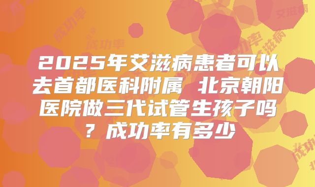2025年艾滋病患者可以去首都医科附属 北京朝阳医院做三代试管生孩子吗？成功率有多少