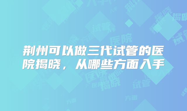 荆州可以做三代试管的医院揭晓，从哪些方面入手
