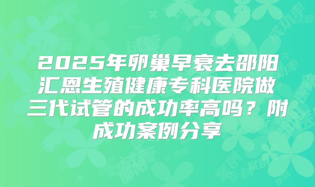 2025年卵巢早衰去邵阳汇恩生殖健康专科医院做三代试管的成功率高吗?附成功案例分享