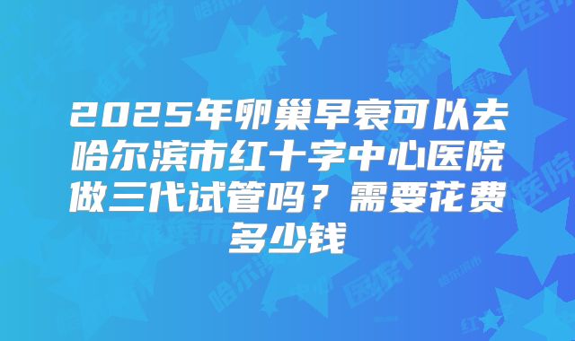 2025年卵巢早衰可以去哈尔滨市红十字中心医院做三代试管吗？需要花费多少钱
