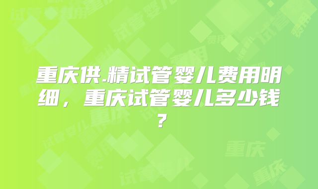 重庆供.精试管婴儿费用明细，重庆试管婴儿多少钱？
