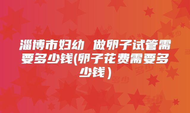 淄博市妇幼 做卵子试管需要多少钱(卵子花费需要多少钱)