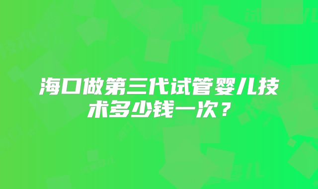 海口做第三代试管婴儿技术多少钱一次？