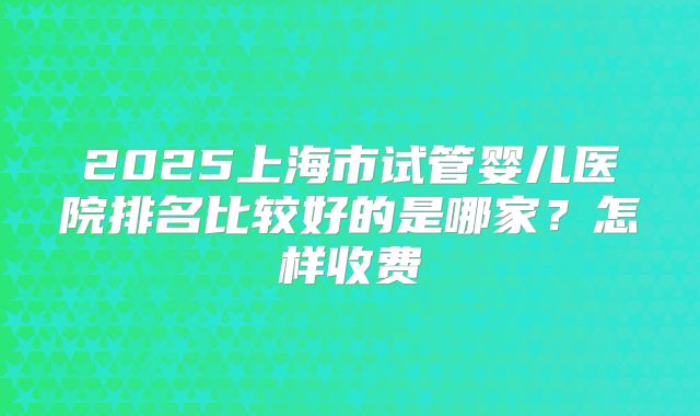 2025上海市试管婴儿医院排名比较好的是哪家?怎样收费