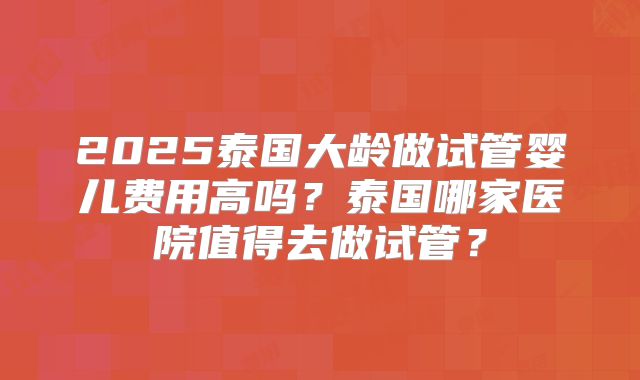 2025泰国大龄做试管婴儿费用高吗？泰国哪家医院值得去做试管？