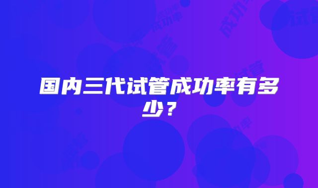 国内三代试管成功率有多少?