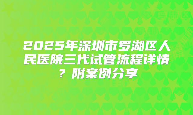 2025年深圳市罗湖区人民医院三代试管流程详情？附案例分享