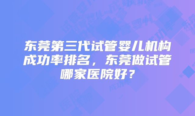 东莞第三代试管婴儿机构成功率排名，东莞做试管哪家医院好？