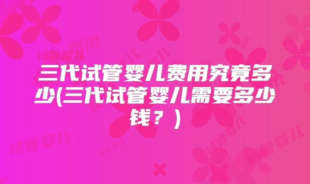 三代试管婴儿费用究竟多少(三代试管婴儿需要多少钱？)