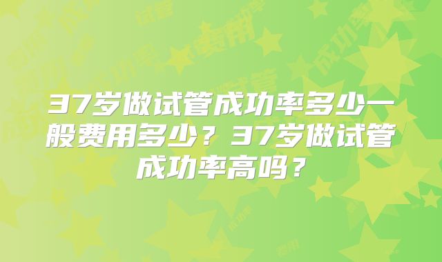 37岁做试管成功率多少一般费用多少？37岁做试管成功率高吗？