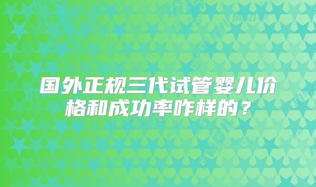 国外正规三代试管婴儿价格和成功率咋样的?