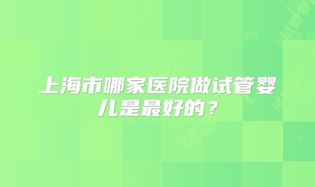 上海市哪家医院做试管婴儿是最好的？