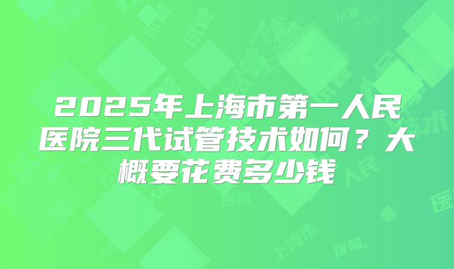 2025年上海市第一人民医院三代试管技术如何?大概要花费多少钱