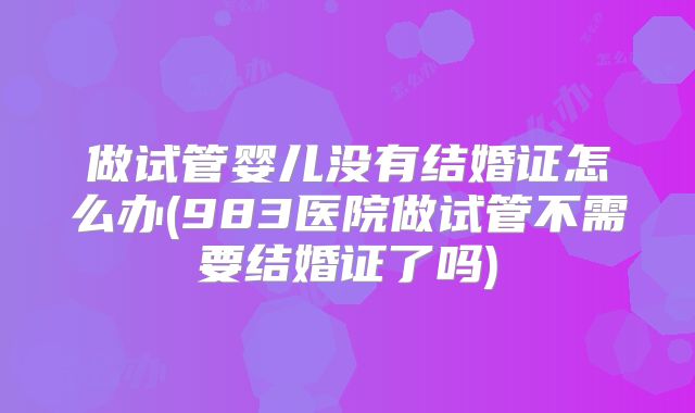 做试管婴儿没有结婚证怎么办(983医院做试管不需要结婚证了吗)