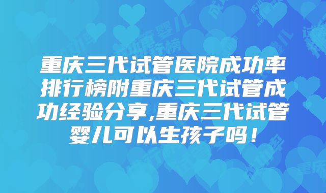 重庆三代试管医院成功率排行榜附重庆三代试管成功经验分享,重庆三代试管婴儿可以生孩子吗!