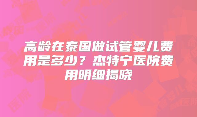 高龄在泰国做试管婴儿费用是多少？杰特宁医院费用明细揭晓