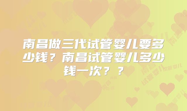 南昌做三代试管婴儿要多少钱？南昌试管婴儿多少钱一次？？