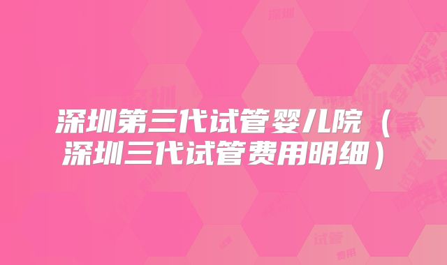 深圳第三代试管婴儿院（深圳三代试管费用明细）