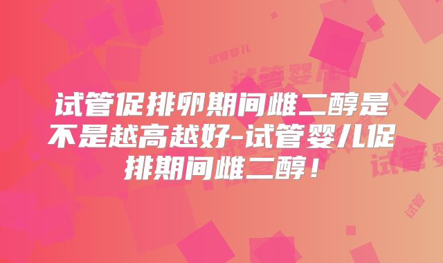 试管促排卵期间雌二醇是不是越高越好-试管婴儿促排期间雌二醇！