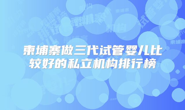 柬埔寨做三代试管婴儿比较好的私立机构排行榜