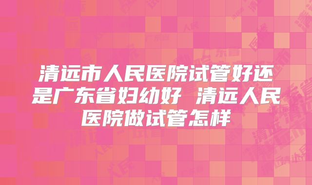 清远市人民医院试管好还是广东省妇幼好 清远人民医院做试管怎样