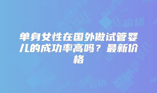 单身女性在国外做试管婴儿的成功率高吗？最新价格