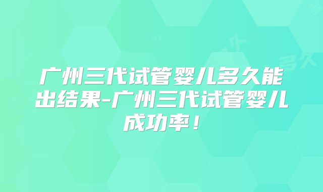 广州三代试管婴儿多久能出结果-广州三代试管婴儿成功率！