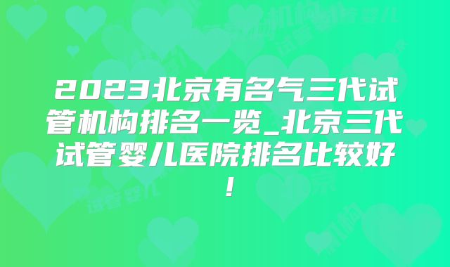 2023北京有名气三代试管机构排名一览_北京三代试管婴儿医院排名比较好！