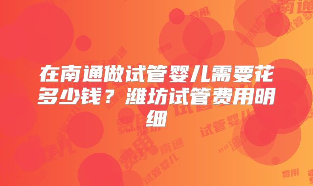 在南通做试管婴儿需要花多少钱？潍坊试管费用明细