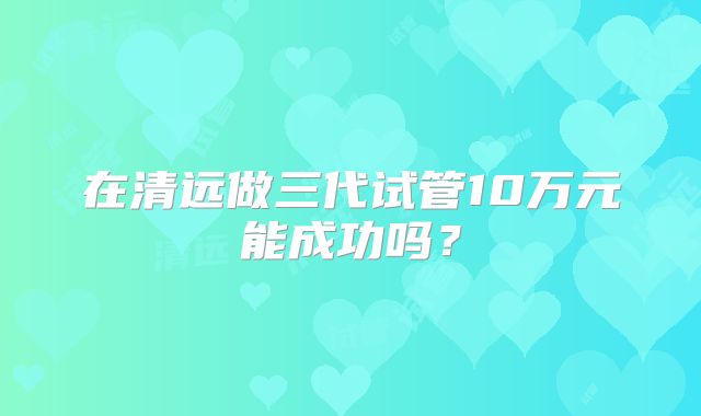 在清远做三代试管10万元能成功吗？