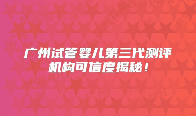 广州试管婴儿第三代测评机构可信度揭秘!