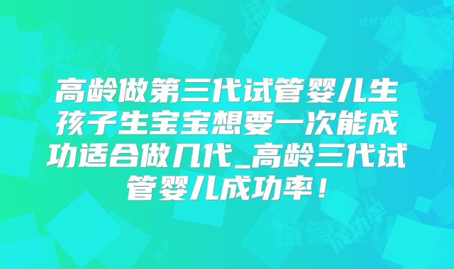 高龄做第三代试管婴儿生孩子生宝宝想要一次能成功适合做几代_高龄三代试管婴儿成功率！