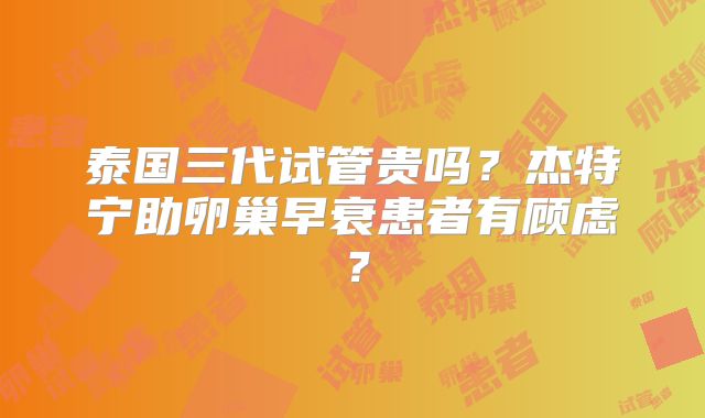 泰国三代试管贵吗?杰特宁助卵巢早衰患者有顾虑?