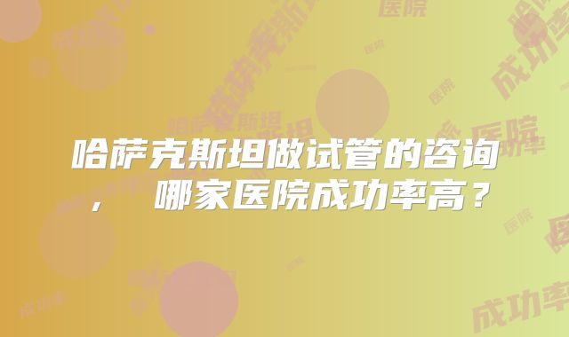 哈萨克斯坦做试管的咨询， 哪家医院成功率高？
