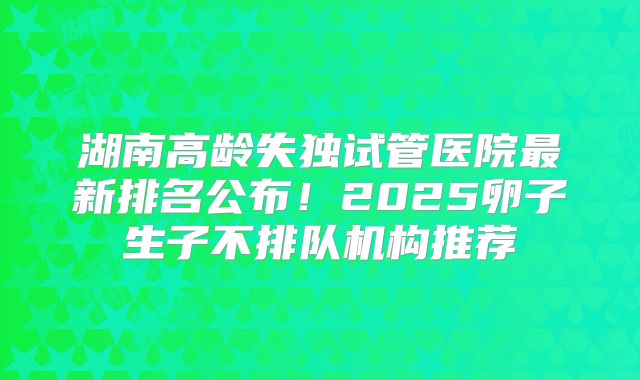 湖南高龄失独试管医院最新排名公布！2025卵子生子不排队机构推荐