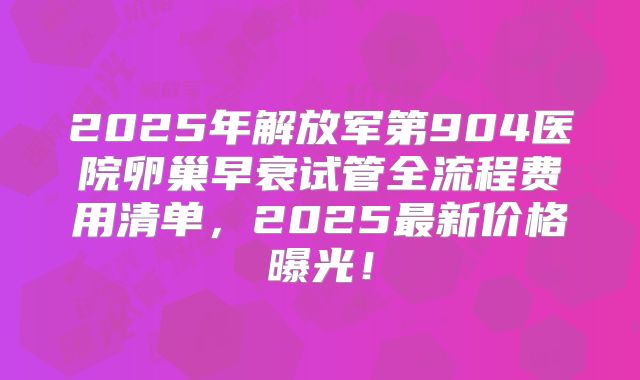 2025年解放军第904医院卵巢早衰试管全流程费用清单，2025最新价格曝光！