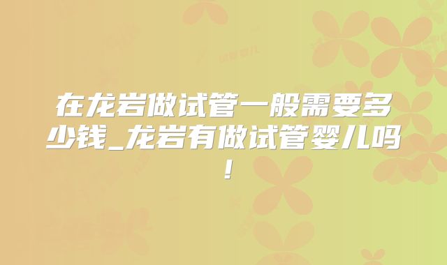 在龙岩做试管一般需要多少钱_龙岩有做试管婴儿吗！