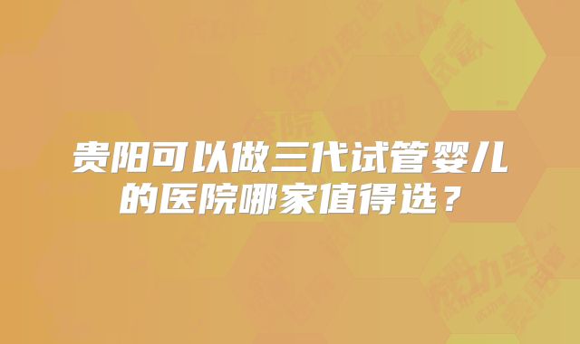 贵阳可以做三代试管婴儿的医院哪家值得选？