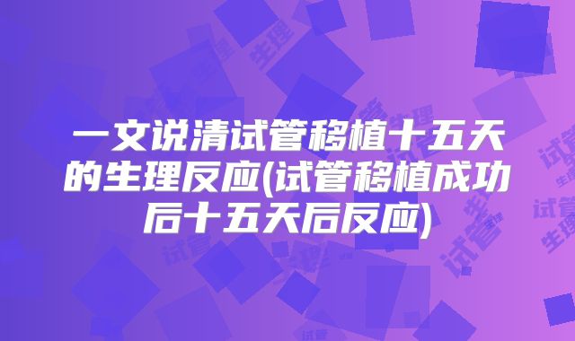 一文说清试管移植十五天的生理反应(试管移植成功后十五天后反应)