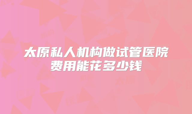 太原私人机构做试管医院费用能花多少钱