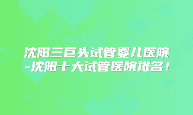 沈阳三巨头试管婴儿医院-沈阳十大试管医院排名!