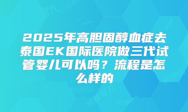 2025年高胆固醇血症去泰国EK国际医院做三代试管婴儿可以吗?流程是怎么样的