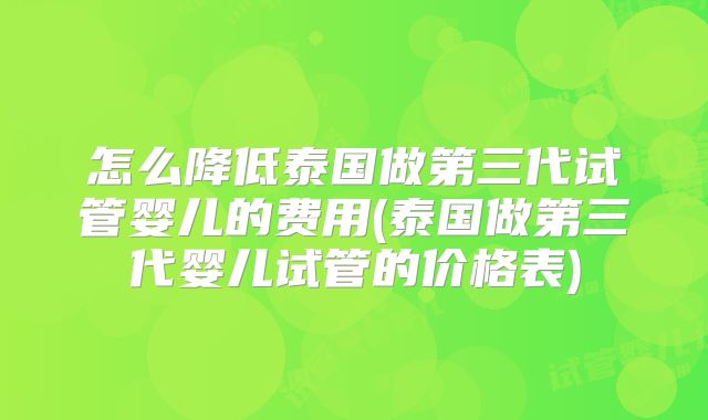 怎么降低泰国做第三代试管婴儿的费用(泰国做第三代婴儿试管的价格表)